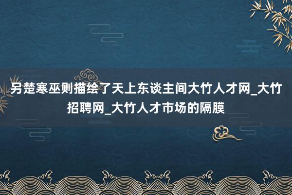 另楚寒巫则描绘了天上东谈主间大竹人才网_大竹招聘网_大竹人才市场的隔膜