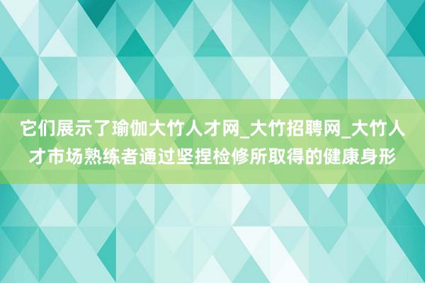 它们展示了瑜伽大竹人才网_大竹招聘网_大竹人才市场熟练者通过坚捏检修所取得的健康身形
