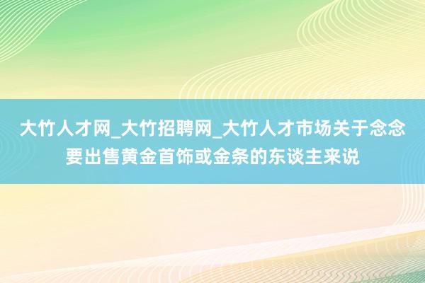 大竹人才网_大竹招聘网_大竹人才市场关于念念要出售黄金首饰或金条的东谈主来说