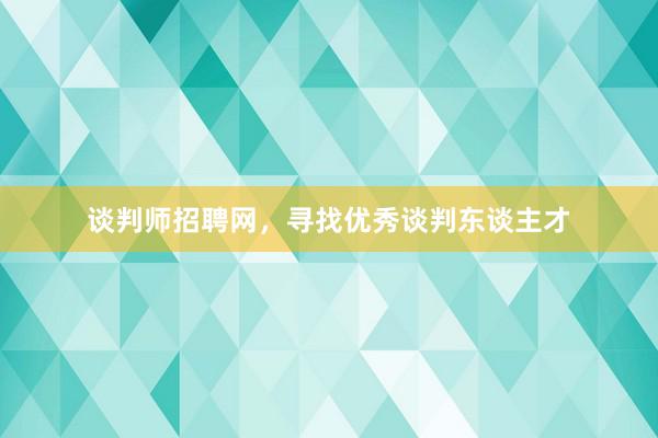 谈判师招聘网，寻找优秀谈判东谈主才