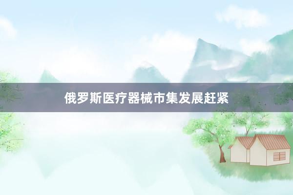 俄罗斯医疗器械市集发展赶紧